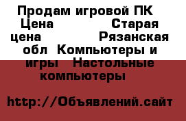 Продам игровой ПК › Цена ­ 22 500 › Старая цена ­ 26 000 - Рязанская обл. Компьютеры и игры » Настольные компьютеры   